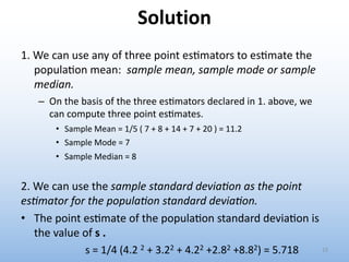 Solution
1. We can use any of three point es'mators to es'mate the
popula'on mean: sample mean, sample mode or sample
median.
– On the basis of the three es.mators declared in 1. above, we
can compute three point es.mates.
• Sample Mean = 1/5 ( 7 + 8 + 14 + 7 + 20 ) = 11.2
• Sample Mode = 7
• Sample Median = 8
2. We can use the sample standard devia#on as the point
es#mator for the popula#on standard devia#on.
• The point es'mate of the popula'on standard devia'on is
the value of s .
s = 1/4 (4.2 2 + 3.22 + 4.22 +2.82 +8.82) = 5.718 13
 