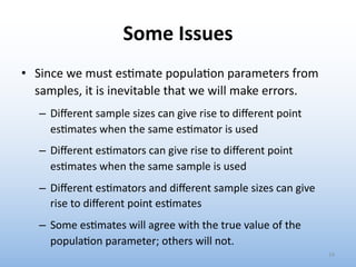 Some Issues
• Since we must es?mate popula?on parameters from
samples, it is inevitable that we will make errors.
– Diﬀerent sample sizes can give rise to diﬀerent point
esRmates when the same esRmator is used
– Diﬀerent esRmators can give rise to diﬀerent point
esRmates when the same sample is used
– Diﬀerent esRmators and diﬀerent sample sizes can give
rise to diﬀerent point esRmates
– Some esRmates will agree with the true value of the
populaRon parameter; others will not.
14
 