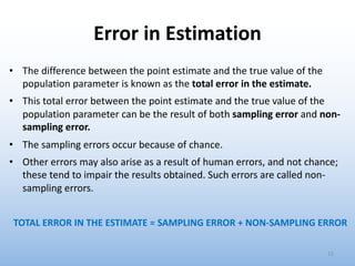 Error in Estimation
• The difference between the point estimate and the true value of the
population parameter is known as the total error in the estimate.
• This total error between the point estimate and the true value of the
population parameter can be the result of both sampling error and non-
sampling error.
• The sampling errors occur because of chance.
• Other errors may also arise as a result of human errors, and not chance;
these tend to impair the results obtained. Such errors are called non-
sampling errors.
TOTAL ERROR IN THE ESTIMATE = SAMPLING ERROR + NON-SAMPLING ERROR
15
 
