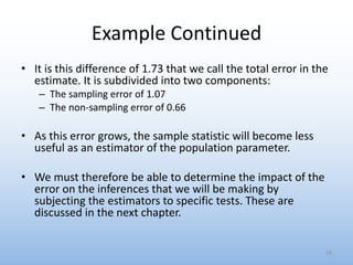 Example Continued
• It is this difference of 1.73 that we call the total error in the
estimate. It is subdivided into two components:
– The sampling error of 1.07
– The non-sampling error of 0.66
• As this error grows, the sample statistic will become less
useful as an estimator of the population parameter.
• We must therefore be able to determine the impact of the
error on the inferences that we will be making by
subjecting the estimators to specific tests. These are
discussed in the next chapter.
18
 