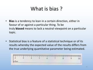 What is bias ?
• Bias is a tendency to lean in a certain direction, either in
favour of or against a particular thing. To be
truly biased means to lack a neutral viewpoint on a particular
topic.
• Statistical bias is a feature of a statistical technique or of its
results whereby the expected value of the results differs from
the true underlying quantitative parameter being estimated.
19
 