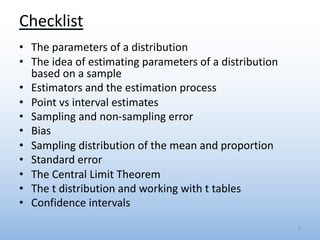 Checklist
• The parameters of a distribution
• The idea of estimating parameters of a distribution
based on a sample
• Estimators and the estimation process
• Point vs interval estimates
• Sampling and non-sampling error
• Bias
• Sampling distribution of the mean and proportion
• Standard error
• The Central Limit Theorem
• The t distribution and working with t tables
• Confidence intervals
2
 