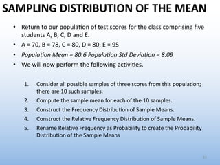 SAMPLING DISTRIBUTION OF THE MEAN
• Return to our popula.on of test scores for the class comprising ﬁve
students A, B, C, D and E.
• A = 70, B = 78, C = 80, D = 80, E = 95
• Popula'on Mean = 80.6 Popula'on Std Devia'on = 8.09
• We will now perform the following ac.vi.es.
1. Consider all possible samples of three scores from this popula6on;
there are 10 such samples.
2. Compute the sample mean for each of the 10 samples.
3. Construct the Frequency Distribu6on of Sample Means.
4. Construct the Rela6ve Frequency Distribu6on of Sample Means.
5. Rename Rela6ve Frequency as Probability to create the Probability
Distribu6on of the Sample Means
22
 