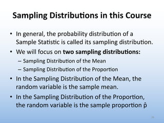 Sampling Distribu1ons in this Course
• In general, the probability distribu.on of a
Sample Sta.s.c is called its sampling distribu.on.
• We will focus on two sampling distribu3ons:
– Sampling Distribu0on of the Mean
– Sampling Distribu0on of the Propor0on
• In the Sampling Distribu.on of the Mean, the
random variable is the sample mean.
• In the Sampling Distribu.on of the Propor.on,
the random variable is the sample propor.on p̂
26
 