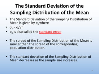 The Standard Devia1on of the
Sampling Distribu1on of the Mean
• The Standard Deviation of the Sampling Distribution of
Mean is given by σx where
• σx = σ/√n
• σx is also called the standard error.
• The spread of the Sampling Distribution of the Mean is
smaller than the spread of the corresponding
population distribution.
• The standard deviation of the Sampling Distribution of
Mean decreases as the sample size increases.
28
 