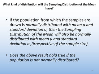 What kind of distribu2on will the Sampling Distribu2on of the Mean
have?
• If the population from which the samples are
drawn is normally distributed with mean μ and
standard deviation σ, then the Sampling
Distribution of the Mean will also be normally
distributed with mean μ and standard
deviation σx (irrespective of the sample size).
• Does the above result hold true if the
population is not normally distributed?
29
 