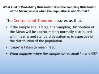 What kind of Probability Distribution does the Sampling Distribution
of the Mean possess when the population is not Normal ?
The Central Limit Theorem assures us that:
• If the sample size is large, the Sampling Distribution of
the Mean will be approximately normally distributed
with mean μ and standard deviation σx irrespective of
the distribution of the population.
• ‘Large’ is taken to mean n≥30
• What happens when the sample size is small i.e. n < 30?
31
 