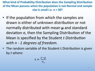 • If the popula0on from which the samples are
drawn is either of unknown distribu0on or not
normally distributed with mean μ and standard
devia0on σ, then the Sampling Distribu0on of the
Mean is speciﬁed by the Student t DistribuBon
with n - 1 degrees of freedom.
• The random variable of the Student t Distribu4on is given
by t where:
33
What kind of Probability Distribution does the Sampling Distribution
of the Mean possess when the population is not Normal and sample
size is small i.e. n < 30?
t =
!"#
$!
 