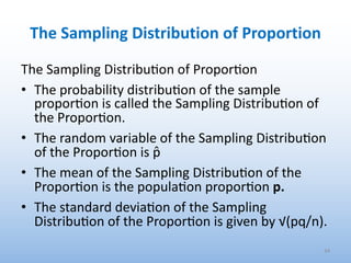 The Sampling Distribution of Proportion
The Sampling Distribu.on of Propor.on
• The probability distribu.on of the sample
propor.on is called the Sampling Distribu.on of
the Propor.on.
• The random variable of the Sampling Distribu.on
of the Propor.on is p̂
• The mean of the Sampling Distribu.on of the
Propor.on is the popula.on propor.on p.
• The standard devia.on of the Sampling
Distribu.on of the Propor.on is given by √(pq/n).
34
 