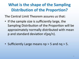 What is the shape of the Sampling
Distribution of the Proportion?
The Central Limit Theorem assures us that:
• If the sample size is suﬃciently large, the
Sampling Distribu0on of the Propor0on will be
approximately normally distributed with mean
p and standard devia0on √(pq/n).
• Suﬃciently Large means np > 5 and nq > 5.
35
 