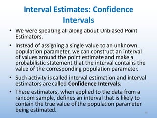 Interval Estimates: Confidence
Intervals
• We were speaking all along about Unbiased Point
Estimators.
• Instead of assigning a single value to an unknown
population parameter, we can construct an interval
of values around the point estimate and make a
probabilistic statement that the interval contains the
value of the corresponding population parameter.
• Such activity is called interval estimation and interval
estimators are called Confidence Intervals.
• These estimators, when applied to the data from a
random sample, defines an interval that is likely to
contain the true value of the population parameter
being estimated. 36
 