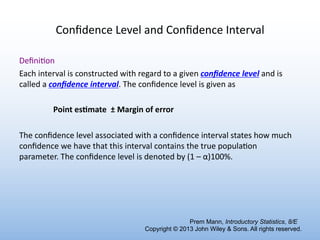 Conﬁdence Level and Conﬁdence Interval
Deﬁni6on
Each interval is constructed with regard to a given conﬁdence level and is
called a conﬁdence interval. The conﬁdence level is given as
Point es)mate ± Margin of error
The conﬁdence level associated with a conﬁdence interval states how much
conﬁdence we have that this interval contains the true popula6on
parameter. The conﬁdence level is denoted by (1 – α)100%.
Prem Mann, Introductory Statistics, 8/E
Copyright © 2013 John Wiley & Sons. All rights reserved.
 