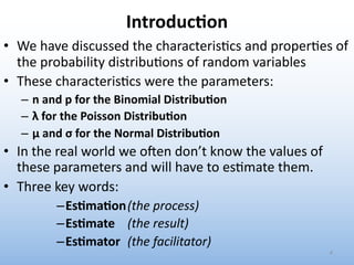 Introduc1on
• We have discussed the characteris.cs and proper.es of
the probability distribu.ons of random variables
• These characteris.cs were the parameters:
– n and p for the Binomial Distribu4on
– λ for the Poisson Distribu4on
– μ and σ for the Normal Distribu4on
• In the real world we o;en don’t know the values of
these parameters and will have to es.mate them.
• Three key words:
–Es#ma#on(the process)
–Es#mate (the result)
–Es#mator (the facilitator)
4
 