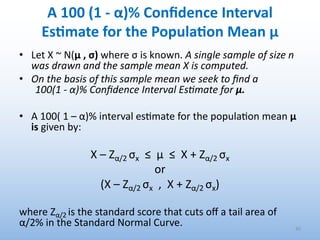 A 100 (1 - α)% Conﬁdence Interval
EsEmate for the PopulaEon Mean μ
• Let X ~ N(μ , σ) where σ is known. A single sample of size n
was drawn and the sample mean X is computed.
• On the basis of this sample mean we seek to ﬁnd a
100(1 - α)% Conﬁdence Interval Es#mate for μ.
• A 100( 1 – α)% interval es'mate for the popula'on mean μ
is given by:
X – Zα/2 σx ≤ μ ≤ X + Zα/2 σx
or
(X – Zα/2 σx , X + Zα/2 σx)
where Zα/2 is the standard score that cuts oﬀ a tail area of
α/2% in the Standard Normal Curve. 40
 