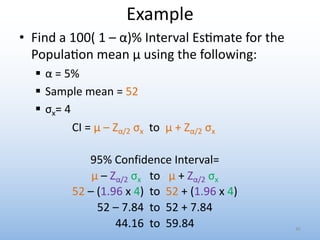 Example
• Find a 100( 1 – α)% Interval Es0mate for the
Popula0on mean μ using the following:
§ α = 5%
§ Sample mean = 52
§ σx= 4
CI = μ – Zα/2 σx to μ + Zα/2 σx
45
95% Confidence Interval=
μ – Zα/2 σx to μ + Zα/2 σx
52 – (1.96 x 4) to 52 + (1.96 x 4)
52 – 7.84 to 52 + 7.84
44.16 to 59.84
 