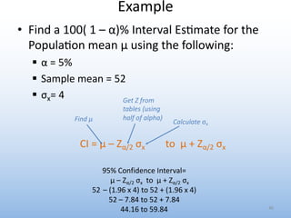 Example
• Find a 100( 1 – α)% Interval Es0mate for the
Popula0on mean μ using the following:
§ α = 5%
§ Sample mean = 52
§ σx= 4
CI = μ – Zα/2 σx to μ + Zα/2 σx
46
95% Confidence Interval=
μ – Zα/2 σx to μ + Zα/2 σx
52 – (1.96 x 4) to 52 + (1.96 x 4)
52 – 7.84 to 52 + 7.84
44.16 to 59.84
Find μ
Get Z from
tables (using
half of alpha)
Calculate σx
 
