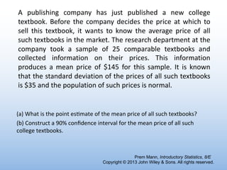 A publishing company has just published a new college
textbook. Before the company decides the price at which to
sell this textbook, it wants to know the average price of all
such textbooks in the market. The research department at the
company took a sample of 25 comparable textbooks and
collected information on their prices. This information
produces a mean price of $145 for this sample. It is known
that the standard deviation of the prices of all such textbooks
is $35 and the population of such prices is normal.
Prem Mann, Introductory Statistics, 8/E
Copyright © 2013 John Wiley & Sons. All rights reserved.
(a) What is the point es6mate of the mean price of all such textbooks?
(b) Construct a 90% conﬁdence interval for the mean price of all such
college textbooks.
 