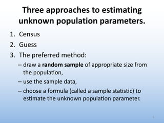 Three approaches to estimating
unknown population parameters.
1. Census
2. Guess
3. The preferred method:
– draw a random sample of appropriate size from
the popula4on,
– use the sample data,
– choose a formula (called a sample sta4s4c) to
es4mate the unknown popula4on parameter.
5
 