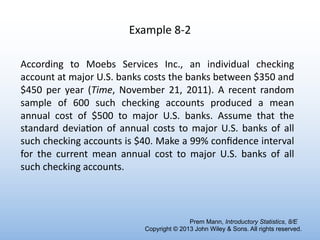 Example 8-2
According to Moebs Services Inc., an individual checking
account at major U.S. banks costs the banks between $350 and
$450 per year (Time, November 21, 2011). A recent random
sample of 600 such checking accounts produced a mean
annual cost of $500 to major U.S. banks. Assume that the
standard deviaRon of annual costs to major U.S. banks of all
such checking accounts is $40. Make a 99% conﬁdence interval
for the current mean annual cost to major U.S. banks of all
such checking accounts.
Prem Mann, Introductory Statistics, 8/E
Copyright © 2013 John Wiley & Sons. All rights reserved.
 