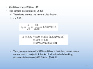 • Confidence level 99% or .99
• The sample size is large (n ≥ 30)
§ Therefore, we use the normal distribution
§ z = 2.58
§ Thus, we can state with 99% confidence that the current mean
annual cost to major U.S. banks of all individual checking
accounts is between $495.79 and $504.21
51
 