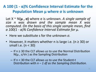 A 100 (1 - α)% Confidence Interval Estimate for the
Population Mean μ where σ is unknown
Let X ~ N(μ , σ) where σ is unknown. A single sample of
size n was drawn and the sample mean X was
computed. On the basis of this single sample mean, ﬁnd
a 100(1 - α)% Conﬁdence Interval EsMmate for μ.
• Here we subs4tute s for the unknown σ.
• However, it mamers whether n is large i.e. (n ≥ 30) or
small i.e. (n < 30)
– If n ≥ 30 the CLT allows us to use the Normal Distribu'on
N(μ , s/√n ) as the Sampling Distribu'on
– If n < 30 the CLT allows us to use the Student-t
Distribu'on with n – 1 df as the Sampling Distribu#on.
52
 