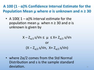 A 100 (1 - α)% Confidence Interval Estimate for the
Population Mean μ where σ is unknown and n ≥ 30
• A 100( 1 – α)% interval es.mate for the
popula.on mean μ when n ≥ 30 and σ is
unknown is given by
X – Zα/2 s/√n ≤ μ ≤ X+ Zα/2 s/√n
or
(X – Zα/2 s/√n, X+ Zα/2 s/√n)
• where Zα/2 comes from the Std Normal
Distribu.on and s is the sample standard
devia.on. 53
 