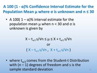A 100 (1 - α)% Confidence Interval Estimate for the
Population Mean μ where σ is unknown and n ≤ 30
• A 100( 1 – α)% interval estimate for the
population mean μ when n < 30 and σ is
unknown is given by
X – tα/2 s/√n ≤ μ ≤ X + tα/2 s/√n
or
( X – tα/2 s/√n , X + tα/2 s/√n )
• where tα/2 comes from the Student-t Distribution
with (n – 1) degrees of freedom and s is the
sample standard deviation 54
 