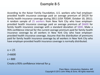 Example 8-5
According to the Kaiser Family FoundaIon, U.S. workers who had employer-
provided health insurance coverage paid an average premium of $4129 for
family health insurance coverage during 2011 (USA TODAY, October 10, 2011).
A random sample of 25 workers from New York City who have employer-
provided health insurance coverage paid an average premium of $6600 for
family health insurance coverage with a standard deviaIon of $800. Make a
95% conﬁdence interval for the current average premium paid for family health
insurance coverage by all workers in New York City who have employer-
provided health insurance coverage. Assume that the distribuIon of premiums
paid for family health insurance coverage by all workers in New York City who
have employer-provided health insurance coverage is normally distributed.
n = 25
̅
𝑥=6600
s = 800
Create a 95% conﬁdence interval for μ
Prem Mann, Introductory Statistics, 8/E
Copyright © 2013 John Wiley & Sons. All rights reserved.
 