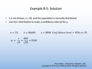 Example 8-5: Solution
• σ is not known, n < 30, and the popula6on is normally distributed
• Use the t distribu6on to make a conﬁdence interval for μ
𝑛 = 25, ̅
𝑥 = $6600, 𝑠 = $800 𝐶𝑜𝑛𝑓𝑖𝑑𝑒𝑛𝑐𝑒 𝑙𝑒𝑣𝑒𝑙 = 95% 𝑜𝑟 .95
𝑠 ̅
" =
𝑠
𝑛
=
800
25
= $160
Prem Mann, Introductory Statistics, 8/E
Copyright © 2013 John Wiley & Sons. All rights reserved.
 