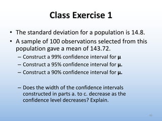 Class Exercise 1
• The standard deviation for a population is 14.8.
• A sample of 100 observations selected from this
population gave a mean of 143.72.
– Construct a 99% confidence interval for μ
– Construct a 95% confidence interval for μ.
– Construct a 90% confidence interval for μ.
– Does the width of the confidence intervals
constructed in parts a. to c. decrease as the
confidence level decreases? Explain.
65
 