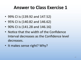 Answer to Class Exercise 1
• 99% CI is (139.92 and 147.52)
• 95% CI is (140.82 and 146.62)
• 90% CI is (141.28 and 146.16)
• No0ce that the width of the Conﬁdence
Interval decreases as the Conﬁdence level
decreases.
• It makes sense right? Why?
66
 