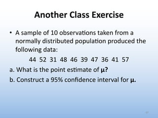 Another Class Exercise
• A sample of 10 observa0ons taken from a
normally distributed popula0on produced the
following data:
44 52 31 48 46 39 47 36 41 57
a. What is the point es0mate of μ?
b. Construct a 95% conﬁdence interval for μ.
67
 