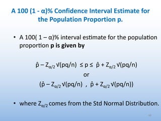 A 100 (1 - α)% Confidence Interval Estimate for
the Population Proportion p.
• A 100( 1 – α)% interval es.mate for the popula.on
propor.on p is given by
p̂ – Zα/2 √(pq/n) ≤ p ≤ p̂ + Zα/2 √(pq/n)
or
(p̂ – Zα/2 √(pq/n) , p̂ + Zα/2 √(pq/n))
• where Zα/2 comes from the Std Normal Distribu.on.
68
 