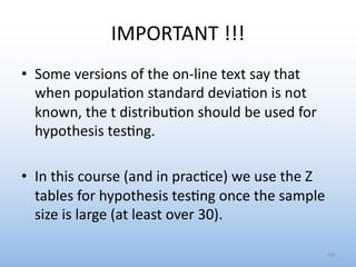 IMPORTANT !!!
• Some versions of the on-line text say that
when popula0on standard devia0on is not
known, the t distribu0on should be used for
hypothesis tes0ng.
• In this course (and in prac0ce) we use the Z
tables for hypothesis tes0ng once the sample
size is large (at least over 30).
69
 