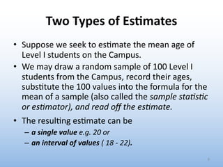 Two Types of Es&mates
• Suppose we seek to es.mate the mean age of
Level I students on the Campus.
• We may draw a random sample of 100 Level I
students from the Campus, record their ages,
subs.tute the 100 values into the formula for the
mean of a sample (also called the sample sta)s)c
or es)mator), and read oﬀ the es)mate.
• The resul.ng es.mate can be
– a single value e.g. 20 or
– an interval of values ( 18 - 22).
8
 