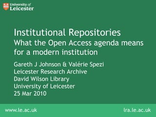 Institutional RepositoriesWhat the Open Access agenda means for a modern institution Gareth J Johnson & Valérie Spezi Leicester Research Archive David Wilson Library University of Leicester 25 Mar 2010 lra.le.ac.uk 
