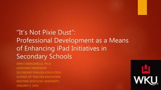 “It’s Not Pixie Dust”:
Professional Development as a Means
of Enhancing iPad Initiatives in
Secondary Schools
ERIN E MARGARELLA, PH.D.
ASSISTANT PROFESSOR
SECONDARY ENGLISH EDUCATION
SCHOOL OF TEACHER EDUCATION
WESTERN KENTUCKY UNIVERSITY
JANUARY 2, 2016
 
