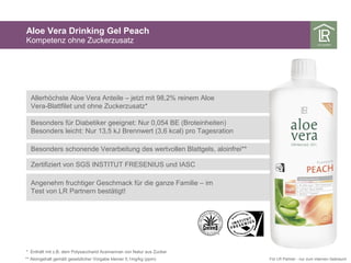 Aloe Vera Drinking Gel Peach
Kompetenz ohne Zuckerzusatz
* Enthält mit z.B. dem Polysaccharid Acemannan von Natur aus Zucker
** Aloingehalt gemäß gesetzlicher Vorgabe kleiner 0,1mg/kg (ppm) Für LR Partner - nur zum internen Gebrauch
Allerhöchste Aloe Vera Anteile – jetzt mit 98,2% reinem Aloe
Vera-Blattfilet und ohne Zuckerzusatz*
Besonders für Diabetiker geeignet: Nur 0,054 BE (Broteinheiten)
Besonders leicht: Nur 13,5 kJ Brennwert (3,6 kcal) pro Tagesration
Besonders schonende Verarbeitung des wertvollen Blattgels, aloinfrei**
Zertifiziert von SGS INSTITUT FRESENIUS und IASC
Angenehm fruchtiger Geschmack für die ganze Familie – im
Test von LR Partnern bestätigt!
 