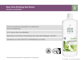 Unser kompetenter Spezialist mit natürlichem
Brennnesselextrakt
91% reines Aloe Vera-Blattfilet
Besonders schonende Verarbeitung des wertvollen Blattgels, aloinfrei*
Zertifiziert von SGS INSTITUT FRESENIUS und IASC
Aloe Vera Drinking Gel Sivera
Herzlich empfohlen!
* Aloingehalt gemäß gesetzlicher Vorgabe kleiner 0,1mg/kg (ppm)
Für LR Partner - nur zum internen Gebrauch
 