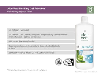 Mit Kollagen-Hydrolysat
Mit Vitamin C zur Unterstützung der Kollagenbildung für eine normale
Knorpelfunktion – optimal für Gelenke!
88% reines Aloe Vera-Blattfilet
Besonders schonende Verarbeitung des wertvollen Blattgels,
aloinfrei*
Aloe Vera Drinking Gel Freedom
Der Bewegungsspezialist
* Aloingehalt gemäß gesetzlicher Vorgabe kleiner 0,1mg/kg (ppm)
Für LR Partner - nur zum internen Gebrauch
Zertifiziert von SGS INSTITUT FRESENIUS und IASC
 