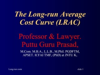 slide 1Long-run costs
The Long-run Average
Cost Curve (LRAC)
Professor & Lawyer.
Puttu Guru Prasad,
M.Com. M.B.A., L.L.B., M.Phil. PGDFTM,
APSET. ICFAI TMF, (PhD) at JNTU K,
 