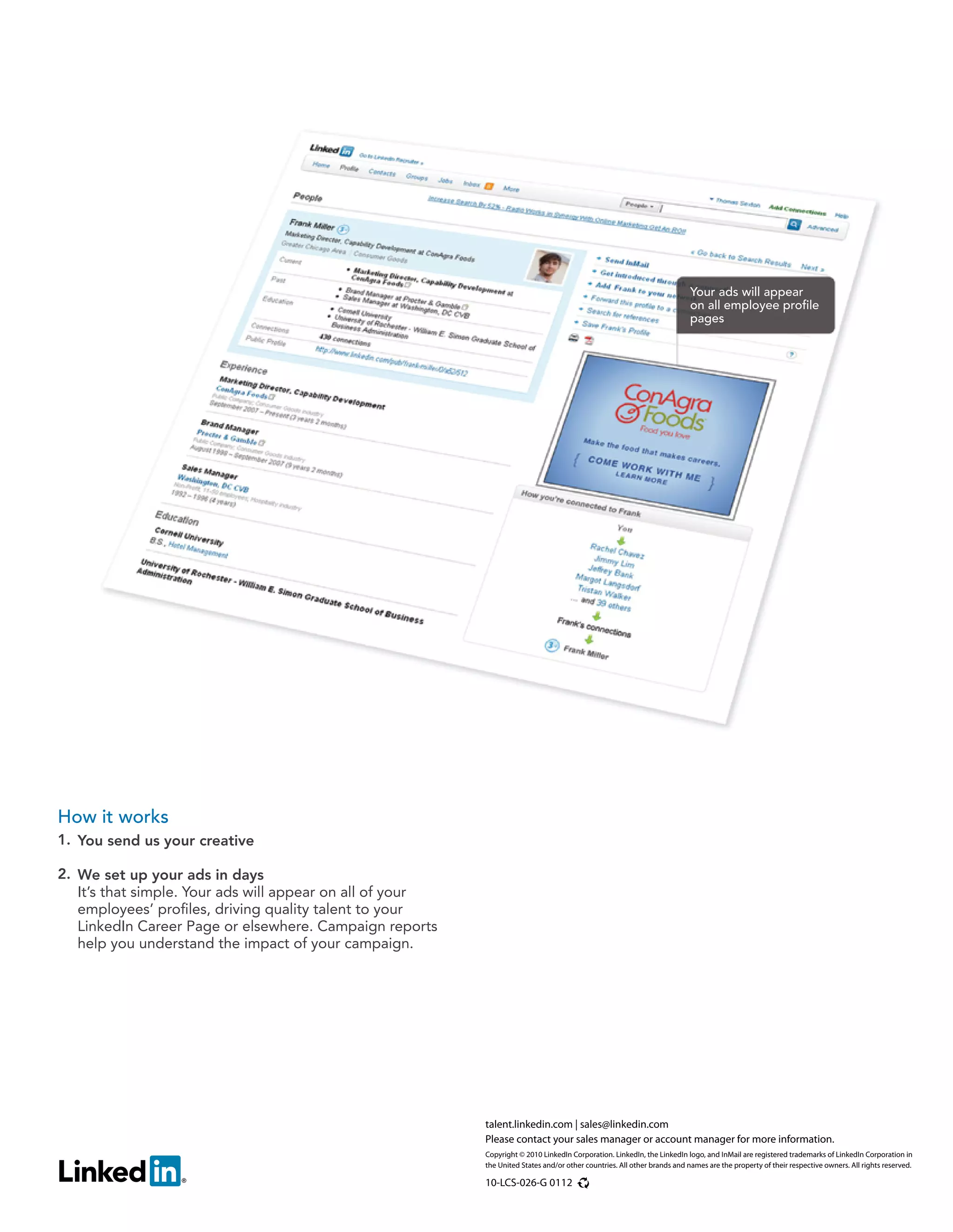 Your ads will appear
                                                                                                                           on all employee profile
                                                                                                                           pages




How it works
1. You send us your creative

2. We set up your ads in days
   It’s that simple. Your ads will appear on all of your
   employees’ profiles, driving quality talent to your
   LinkedIn Career Page or elsewhere. Campaign reports
   help you understand the impact of your campaign.




                                                           talent.linkedin.com | sales@linkedin.com
                                                           Please contact your sales manager or account manager for more information.
                                                           Copyright © 2010 LinkedIn Corporation. LinkedIn, the LinkedIn logo, and InMail are registered trademarks of LinkedIn Corporation in
                                                           the United States and/or other countries. All other brands and names are the property of their respective owners. All rights reserved.

                                                           10-LCS-026-G 0112
 