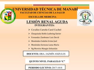 UNIVERSIDAD TÉCNICA DE MANABÍ
FACULTAD DE CIENCIAS DE LA SALUD
ESCUELA DE MEDICINA
LESIÓN RENALAGUDA
DOCENTE: DRA. JAZMÍN ANZULES
INTEGRANTES:
 Cevallos Carreño Carol Cecibel
 Chuquizala Kohls Ludwing Xavier
 Fernandez Zambrano Luis David
 Menéndez Cedeño Irvins Joel
 Menéndez Sornoza Luisa María
 Ng Moreira Mangin Sebastián
PERIODO LECTIVO: 2017-1018
QUINTO NIVEL PARALELO “C”
 