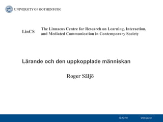 The Linnaeus Centre for Research on Learning, Interaction,
LinCS   and Mediated Communication in Contemporary Society




Lärande och den uppkopplade människan

                      Roger Säljö




                                                  12-12-18     www.gu.se
 