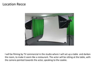 I will be filming by TV commercial in the studio where I will set up a table and darken
the room, to make it seem like a restaurant. The actor will be sitting at the table, with
the camera pointed towards the actor, speaking to the cookie.
Location Recce
 