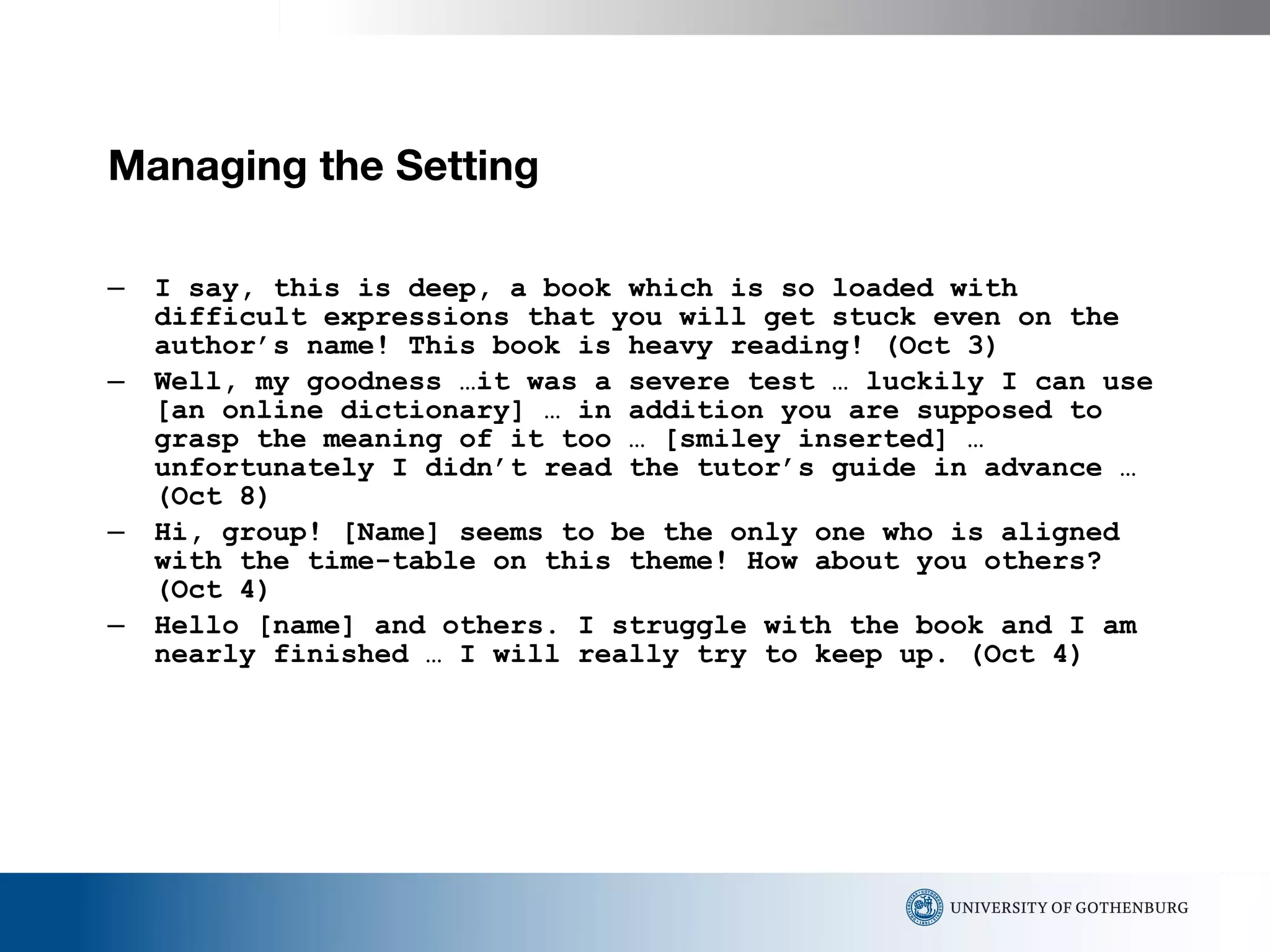 Managing the Setting  I say, this is deep, a book which is so loaded with difficult expressions that you will get stuck even on the author’s name! This book is heavy reading! (Oct 3) Well, my goodness …it was a severe test … luckily I can use [an online dictionary] … in addition you are supposed to grasp the meaning of it too … [smiley inserted] … unfortunately I didn’t read the tutor’s guide in advance … (Oct 8) Hi, group! [Name] seems to be the only one who is aligned with the time-table on this theme!  How about you others? (Oct 4) Hello [name] and others. I struggle with the book and I am nearly finished … I will really try to keep up. (Oct 4) 