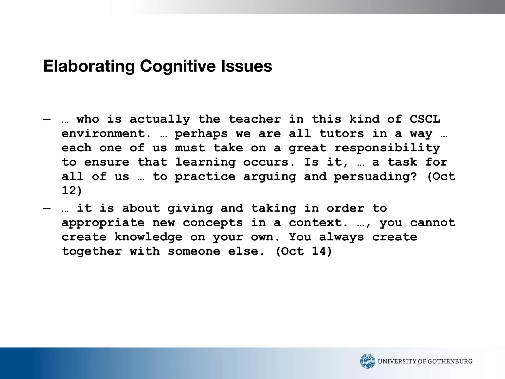 Elaborating Cognitive Issues  …  who is actually the teacher in this kind of CSCL environment. … perhaps we are all tutors in a way … each one of us must take on a great responsibility to ensure that learning occurs. Is it, … a task for all of us … to practice arguing and persuading? (Oct 12) …  it is about giving and taking in order to appropriate new concepts in a context. …, you cannot create knowledge on your own. You always create together with someone else. (Oct 14) 