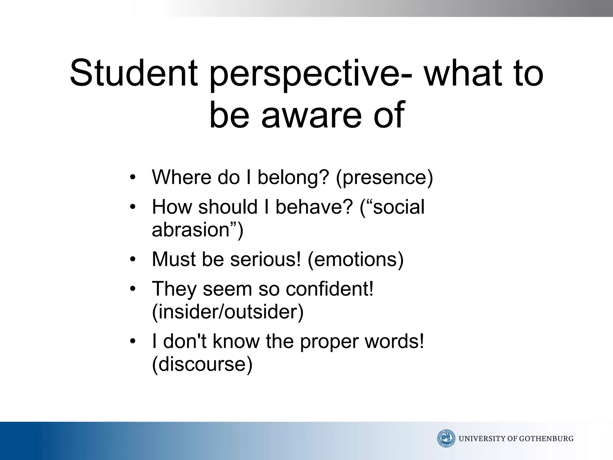Student perspective- what to be aware of Where do I belong? (presence) How should I behave? (“social abrasion”)  Must be serious! (emotions) They seem so confident! (insider/outsider) I don't know the proper words! (discourse) 