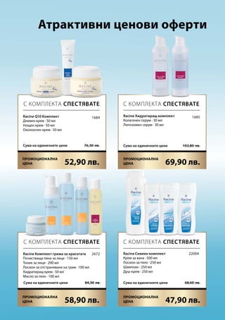 52,90 лв. 69,90 лв.
76,30  лв.Сума на единичните цени 103,80  лв.Сума на единичните цени
58,90 лв. 47,90 лв.
68,60  лв.Сума на единичните цени84,30  лв.Сума на единичните цени
1684 1685
2672 22004
Атрактивни ценови оферти
С КОМПЛЕКТА СПЕСТЯВАТЕ С КОМПЛЕКТА СПЕСТЯВАТЕ
С КОМПЛЕКТА СПЕСТЯВАТЕ С КОМПЛЕКТА СПЕСТЯВАТЕ
Racine Комплект грижа за красотата
Почистваща пяна за лице · 150 мл
Тоник за лице · 200 мл
Лосион за отстраняване на грим · 100 мл
Хидратиращ крем · 50 мл
Масло за тяло · 100 мл
Racine Семеен комплект
Крем за вана · 500 мл
Лосион за тяло · 250 мл
Шампоан · 250 мл
Душ-крем · 250 мл
Racine Q10 Комплект
Дневен крем · 50 мл
Нощен крем · 50 мл
Околоочен крем · 50 мл
Racine Хидратиращ комплект
Колагенен серум · 30 мл
Липозомен серум · 30 мл
Промоционална
цена
Промоционална
цена
Промоционална
цена
Промоционална
цена
 