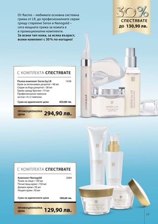 17
294,90 лв.
425,80  лв.Сума на единичните цени
129,90 лв.
189,60  лв.Сума на единичните цени
1438
2684
От Racine – любимата основна системна
грижа от LR, до професионалните серии
срещу стареене Serox и Nanogold –
сега мощната грижа за кожата е
в промоционални комплекти.
За всеки тип кожа, за всяка възраст,
всеки комплект с 30 % по-изгодно!
Спестявате
до
С КОМПЛЕКТА СПЕСТЯВАТЕ
С КОМПЛЕКТА СПЕСТЯВАТЕ
Пълен комплект Serox by LR
Крем за интензивен резултат • 48 мл
Серум за бърз резултат • 38 мл
Грижа срещу бръчки • 15 мл
Професионални тампони
за очи • 4 х 2 тампона
Комплект Nanogold
Тоник за лице • 150 мл
Почистващ крем • 150 мл
Дневен крем • 50 мл
Нощен крем • 50 мл
130,90 лв.
Промоционална
цена
Промоционална
цена
 